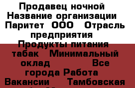 Продавец ночной › Название организации ­ Паритет, ООО › Отрасль предприятия ­ Продукты питания, табак › Минимальный оклад ­ 22 000 - Все города Работа » Вакансии   . Тамбовская обл.,Моршанск г.